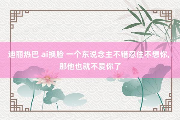 迪丽热巴 ai换脸 一个东说念主不错忍住不想你， 那他也就不爱你了