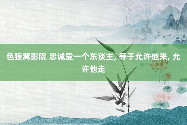 色狼窝影院 忠诚爱一个东谈主， 等于允许他来， 允许他走