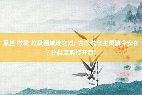 黑丝 做爱 垃圾围城谁之过， 古东说念主灵敏今安在? 分类宝典待开启!