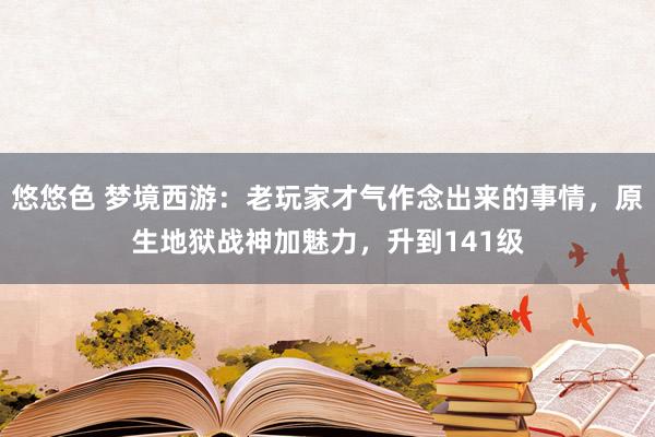 悠悠色 梦境西游：老玩家才气作念出来的事情，原生地狱战神加魅力，升到141级
