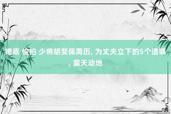 裙底 偷拍 少将胡斐佩简历， 为丈夫立下的5个遗嘱， 震天动地