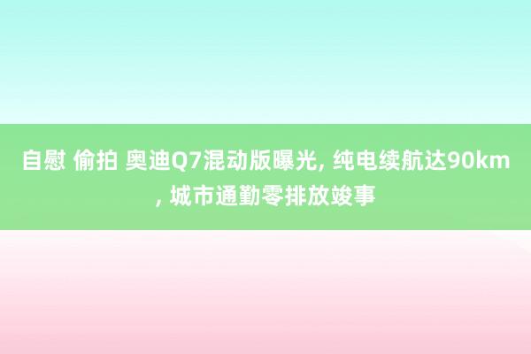 自慰 偷拍 奥迪Q7混动版曝光， 纯电续航达90km， 城市通勤零排放竣事