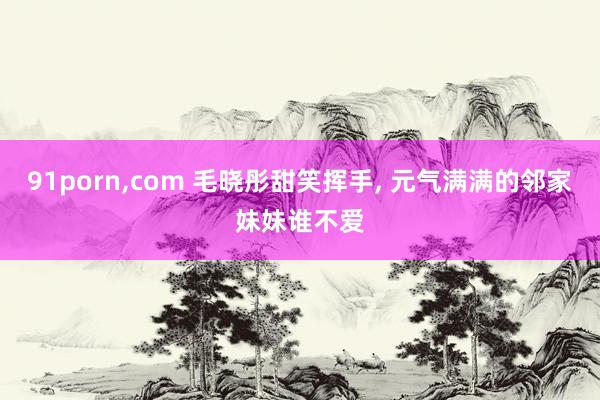 91porn，com 毛晓彤甜笑挥手， 元气满满的邻家妹妹谁不爱