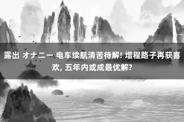 露出 オナニー 电车续航清苦待解! 增程路子再获喜欢， 五年内或成最优解?