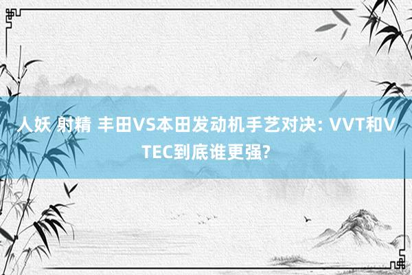 人妖 射精 丰田VS本田发动机手艺对决: VVT和VTEC到底谁更强?