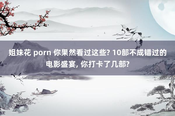 姐妹花 porn 你果然看过这些? 10部不成错过的电影盛宴， 你打卡了几部?