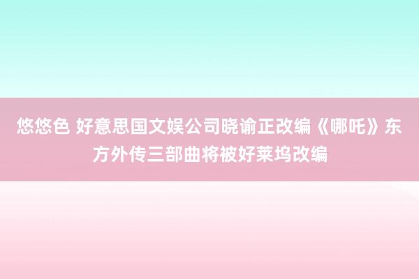 悠悠色 好意思国文娱公司晓谕正改编《哪吒》东方外传三部曲将被好莱坞改编