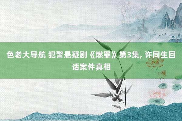 色老大导航 犯警悬疑剧《燃罪》第3集， 许同生回话案件真相