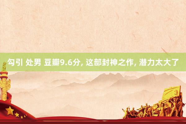 勾引 处男 豆瓣9.6分， 这部封神之作， 潜力太大了