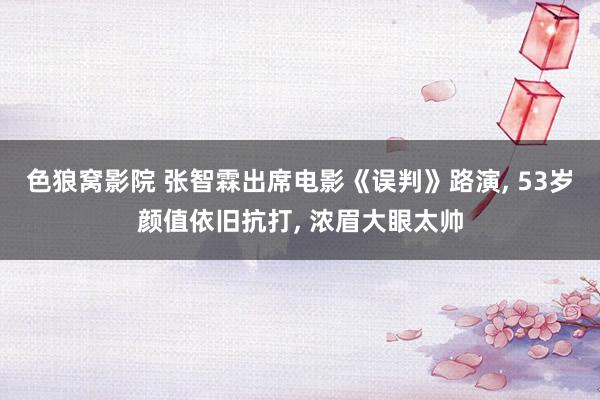 色狼窝影院 张智霖出席电影《误判》路演， 53岁颜值依旧抗打， 浓眉大眼太帅