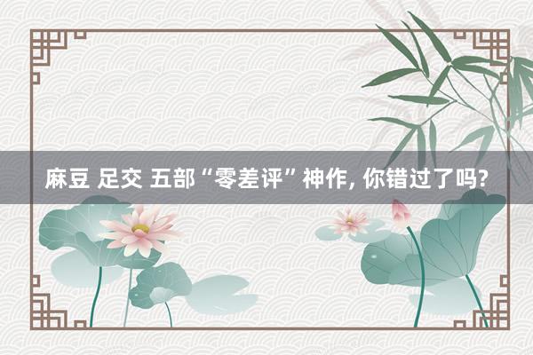 麻豆 足交 五部“零差评”神作， 你错过了吗?