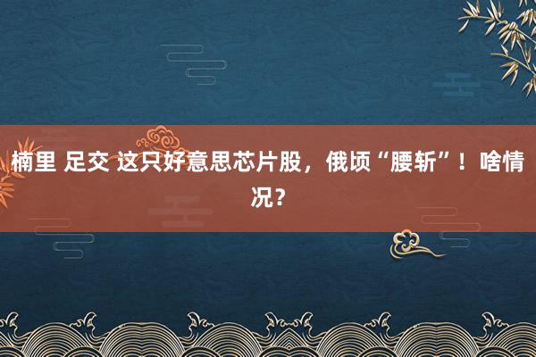 楠里 足交 这只好意思芯片股，俄顷“腰斩”！啥情况？