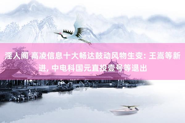 淫人阁 高凌信息十大畅达鼓动风物生变: 王嵩等新进， 中电科国元直投壹号等退出