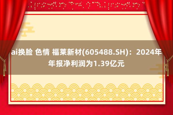 ai换脸 色情 福莱新材(605488.SH)：2024年年报净利润为1.39亿元