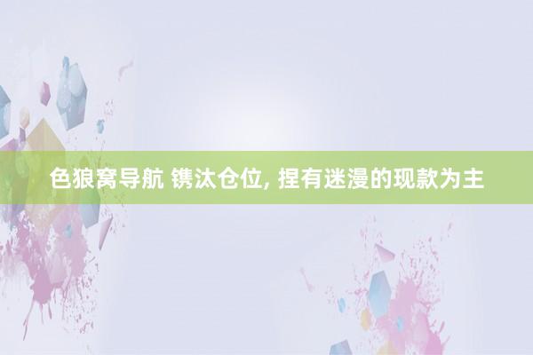 色狼窝导航 镌汰仓位， 捏有迷漫的现款为主