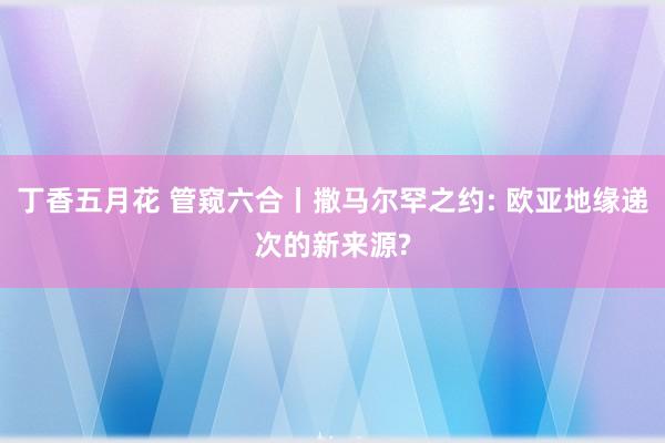 丁香五月花 管窥六合丨撒马尔罕之约: 欧亚地缘递次的新来源?