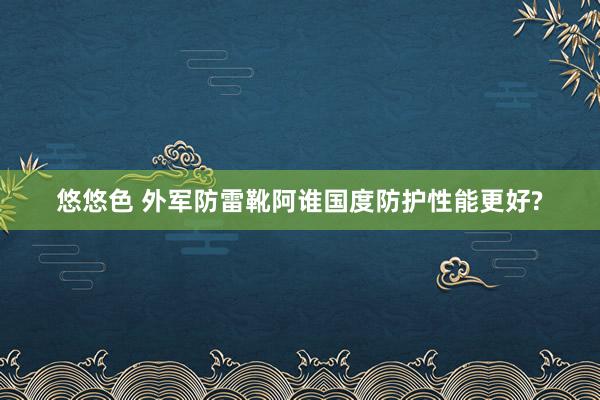 悠悠色 外军防雷靴阿谁国度防护性能更好?