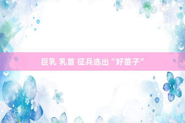 巨乳 乳首 征兵选出“好苗子”