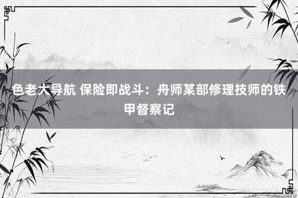 色老大导航 保险即战斗：舟师某部修理技师的铁甲督察记