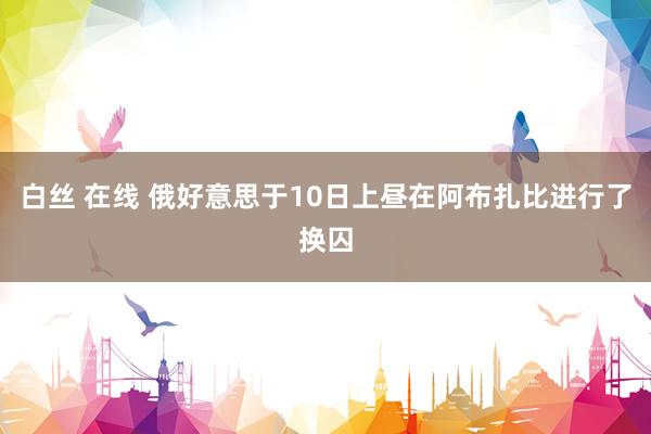 白丝 在线 俄好意思于10日上昼在阿布扎比进行了换囚