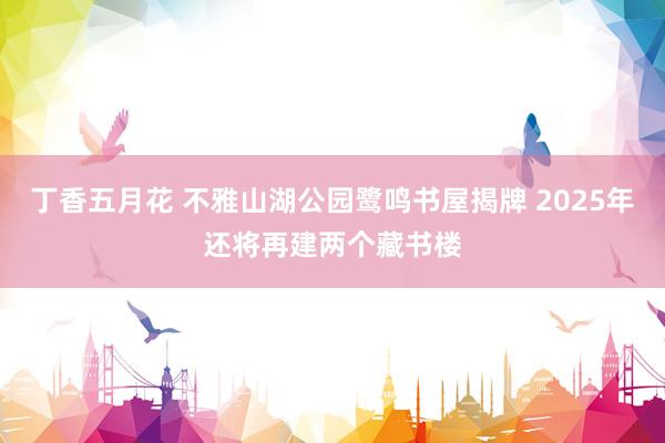 丁香五月花 不雅山湖公园鹭鸣书屋揭牌 2025年还将再建两个藏书楼