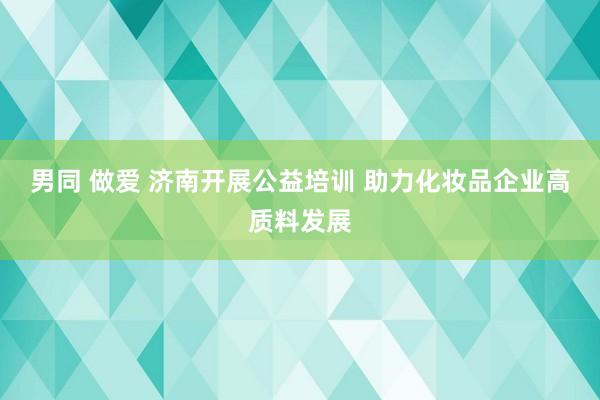 男同 做爱 济南开展公益培训 助力化妆品企业高质料发展