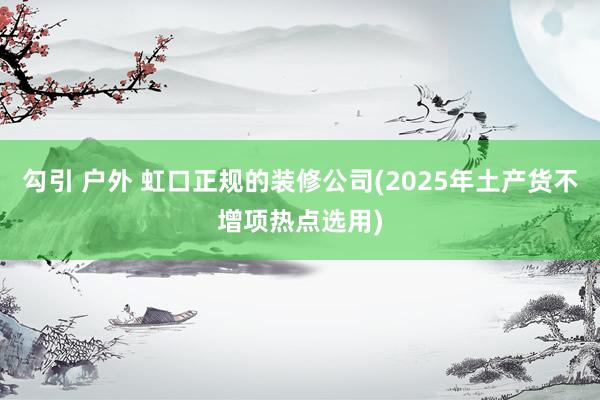 勾引 户外 虹口正规的装修公司(2025年土产货不增项热点选用)