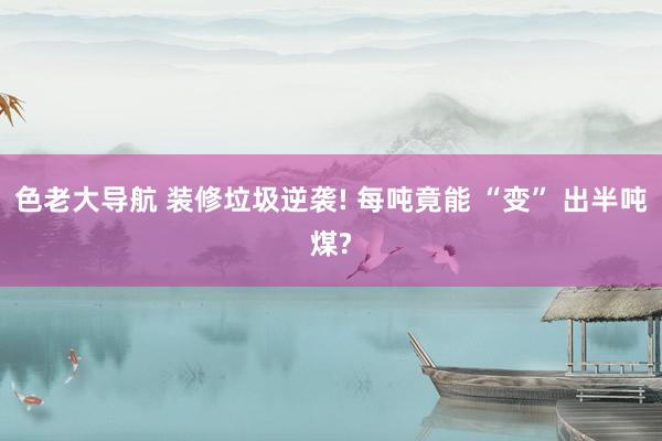 色老大导航 装修垃圾逆袭! 每吨竟能 “变” 出半吨煤?