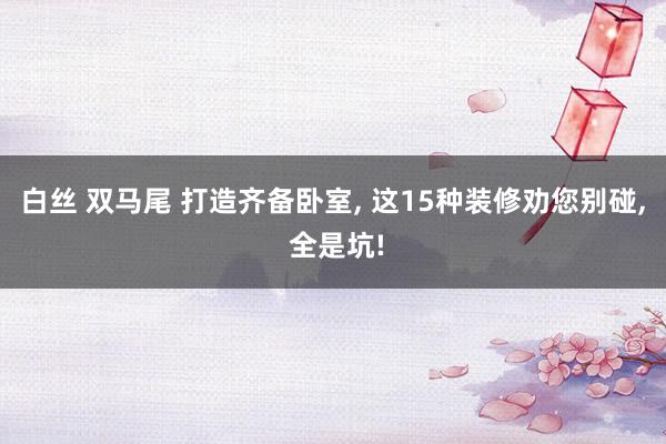 白丝 双马尾 打造齐备卧室， 这15种装修劝您别碰， 全是坑!