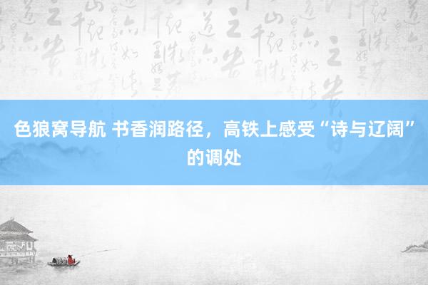 色狼窝导航 书香润路径，高铁上感受“诗与辽阔”的调处