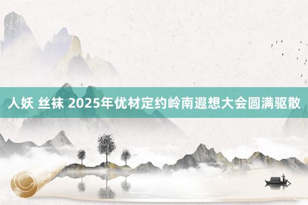 人妖 丝袜 2025年优材定约岭南遐想大会圆满驱散