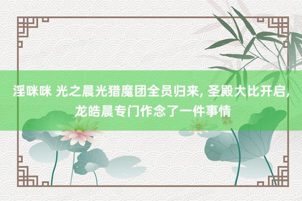 淫咪咪 光之晨光猎魔团全员归来， 圣殿大比开启， 龙皓晨专门作念了一件事情
