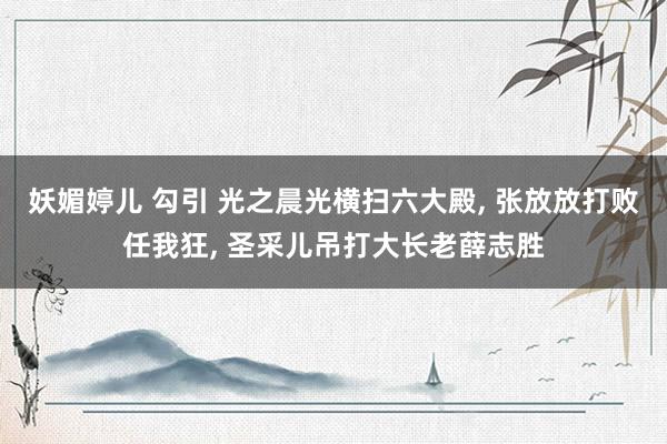 妖媚婷儿 勾引 光之晨光横扫六大殿， 张放放打败任我狂， 圣采儿吊打大长老薛志胜