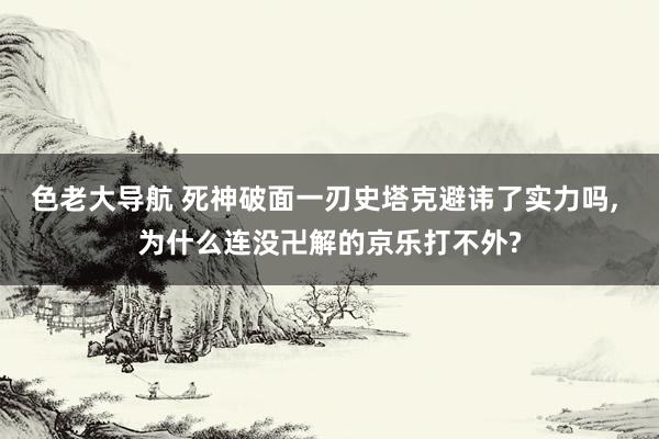 色老大导航 死神破面一刃史塔克避讳了实力吗， 为什么连没卍解的京乐打不外?