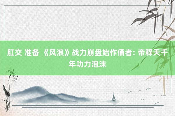 肛交 准备 《风浪》战力崩盘始作俑者: 帝释天千年功力泡沫