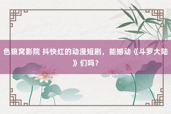 色狼窝影院 抖快红的动漫短剧，能撼动《斗罗大陆》们吗？