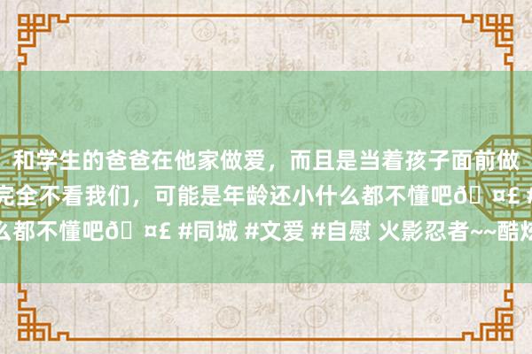 和学生的爸爸在他家做爱，而且是当着孩子面前做爱，太刺激了，孩子完全不看我们，可能是年龄还小什么都不懂吧🤣 #同城 #文爱 #自慰 火影忍者~~酷炫壁纸