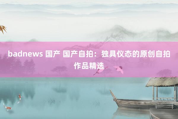 badnews 国产 国产自拍：独具仪态的原创自拍作品精选