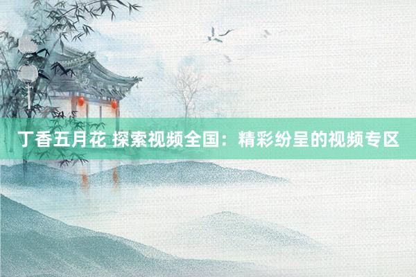 丁香五月花 探索视频全国：精彩纷呈的视频专区