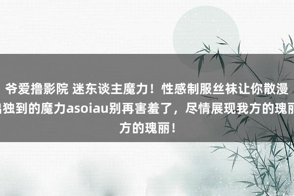 爷爱撸影院 迷东谈主魔力！性感制服丝袜让你散漫出独到的魔力asoiau别再害羞了，尽情展现我方的瑰丽！