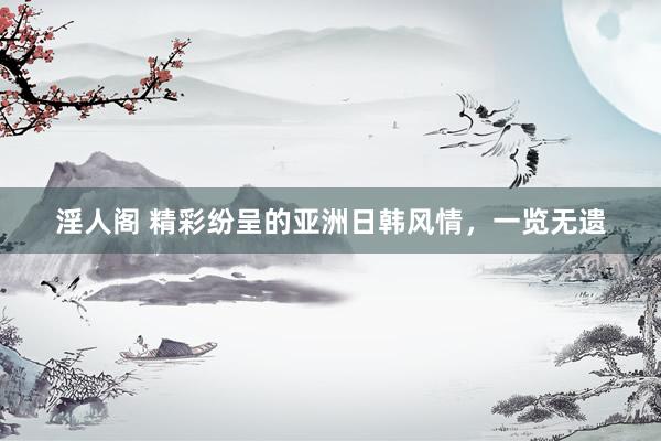 淫人阁 精彩纷呈的亚洲日韩风情，一览无遗