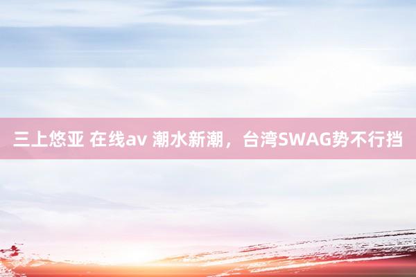 三上悠亚 在线av 潮水新潮，台湾SWAG势不行挡