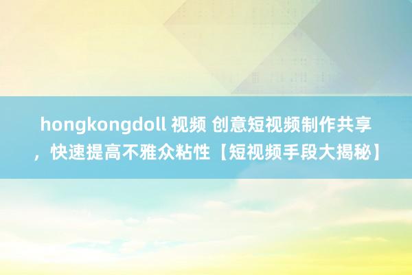 hongkongdoll 视频 创意短视频制作共享，快速提高不雅众粘性【短视频手段大揭秘】