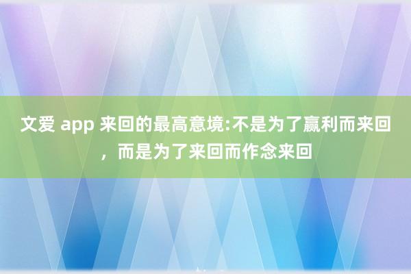 文爱 app 来回的最高意境:不是为了赢利而来回，而是为了来回而作念来回