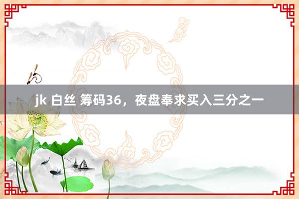 jk 白丝 筹码36，夜盘奉求买入三分之一