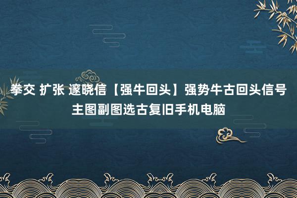 拳交 扩张 邃晓信【强牛回头】强势牛古回头信号主图副图选古复旧手机电脑