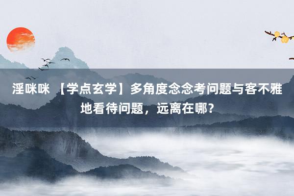 淫咪咪 【学点玄学】多角度念念考问题与客不雅地看待问题，远离在哪？