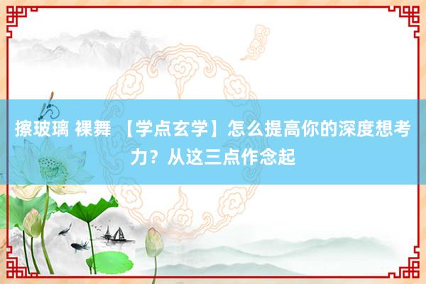 擦玻璃 裸舞 【学点玄学】怎么提高你的深度想考力？从这三点作念起