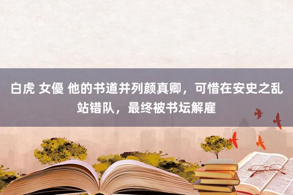 白虎 女優 他的书道并列颜真卿，可惜在安史之乱站错队，最终被书坛解雇
