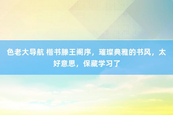 色老大导航 楷书滕王阁序，璀璨典雅的书风，太好意思，保藏学习了